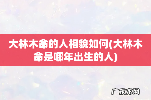 大林木命是哪年出生的人 大林木命的人相貌如何