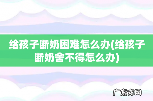 给孩子断奶舍不得怎么办 给孩子断奶困难怎么办