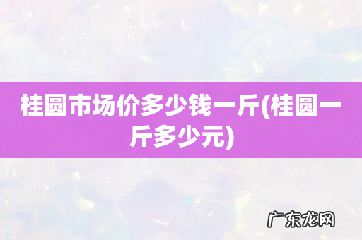 桂圆一斤多少元 桂圆市场价多少钱一斤
