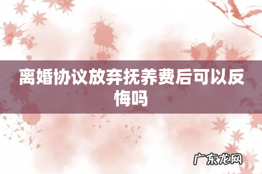 离婚协议放弃抚养费后可以反悔吗