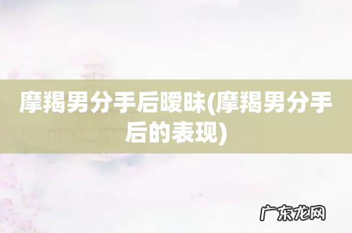 摩羯男分手后的表现 摩羯男分手后暧昧