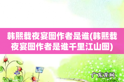 韩熙载夜宴图作者是谁千里江山图 韩熙载夜宴图作者是谁