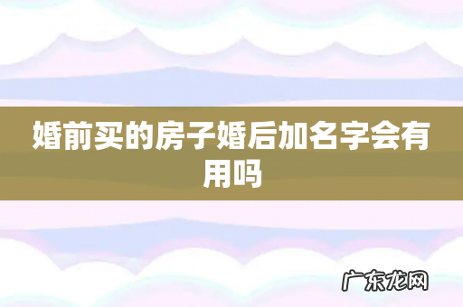 婚前买的房子婚后加名字会有用吗