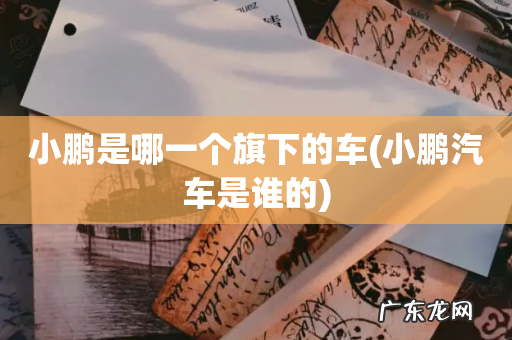 小鹏汽车是谁的 小鹏是哪一个旗下的车