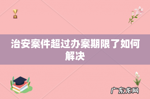 治安案件超过办案期限了如何解决