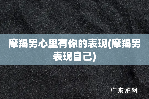 摩羯男表现自己 摩羯男心里有你的表现