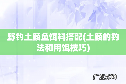 土鲮的钓法和用饵技巧 野钓土鲮鱼饵料搭配