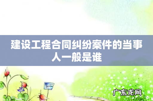建设工程合同纠纷案件的当事人一般是谁
