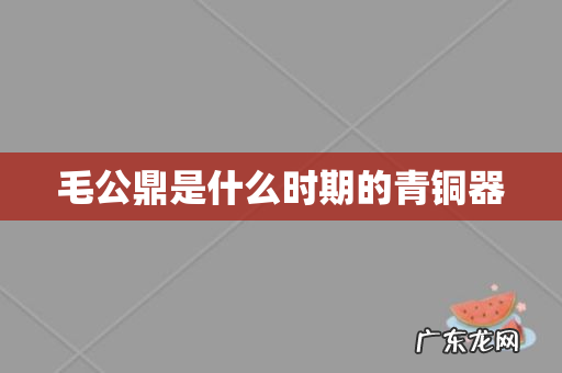 毛公鼎是什么时期的青铜器