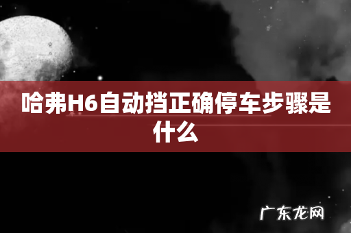 哈弗H6自动挡正确停车步骤是什么