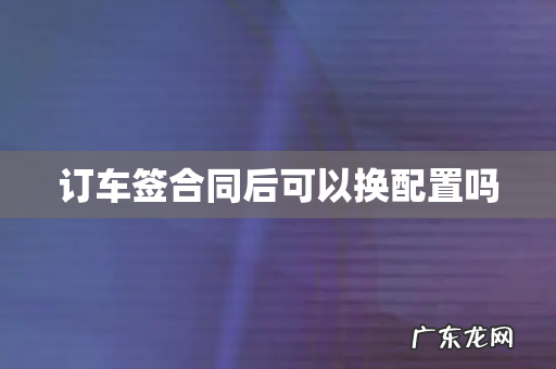 订车签合同后可以换配置吗