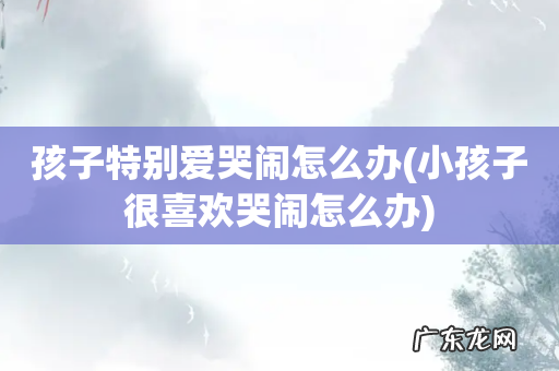 小孩子很喜欢哭闹怎么办 孩子特别爱哭闹怎么办