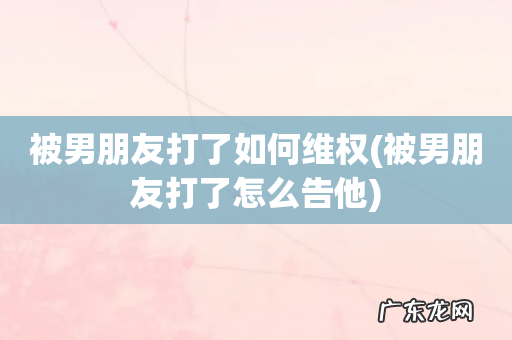 被男朋友打了怎么告他 被男朋友打了如何维权