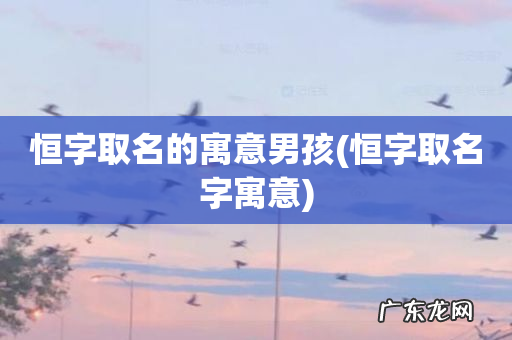 恒字取名字寓意 恒字取名的寓意男孩