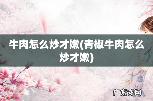 青椒牛肉怎么炒才嫩 牛肉怎么炒才嫩