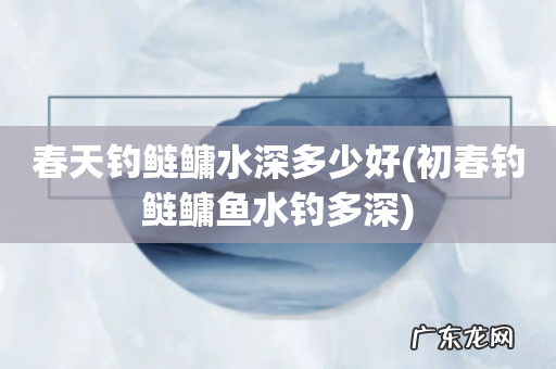 初春钓鲢鳙鱼水钓多深 春天钓鲢鳙水深多少好