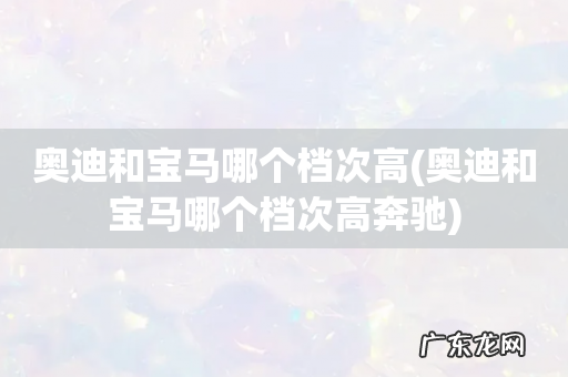 奥迪和宝马哪个档次高奔驰 奥迪和宝马哪个档次高