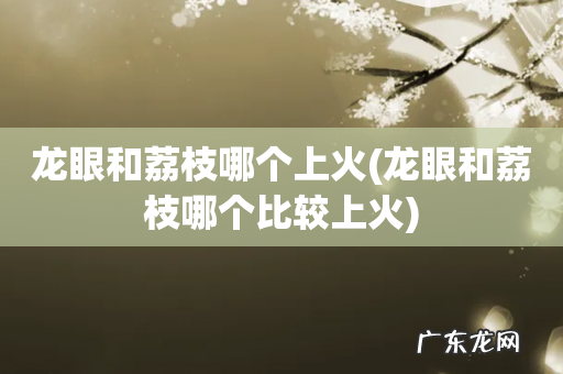 龙眼和荔枝哪个比较上火 龙眼和荔枝哪个上火