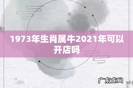 1973年生肖属牛2021年可以开店吗
