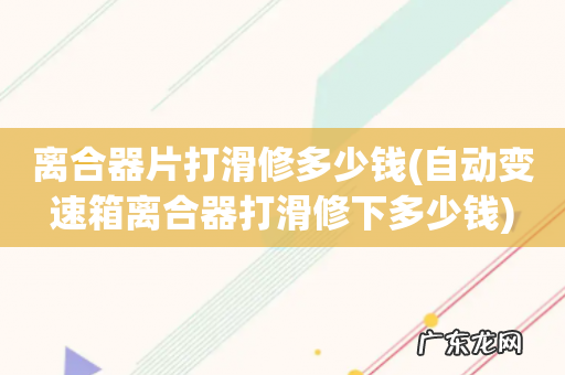 自动变速箱离合器打滑修下多少钱 离合器片打滑修多少钱