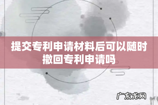 提交专利申请材料后可以随时撤回专利申请吗