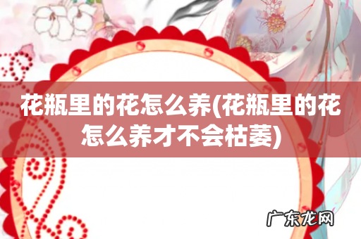 花瓶里的花怎么养才不会枯萎 花瓶里的花怎么养