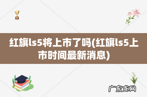 红旗ls5上市时间最新消息 红旗ls5将上市了吗