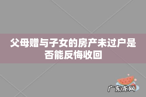 父母赠与子女的房产未过户是否能反悔收回