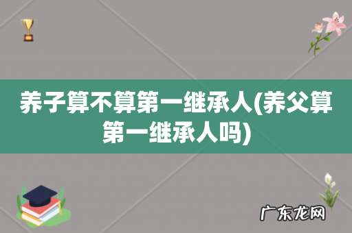 养父算第一继承人吗 养子算不算第一继承人