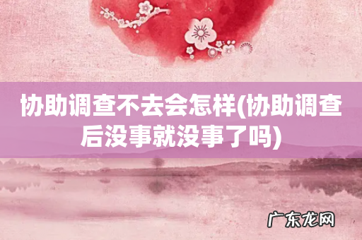 协助调查后没事就没事了吗 协助调查不去会怎样