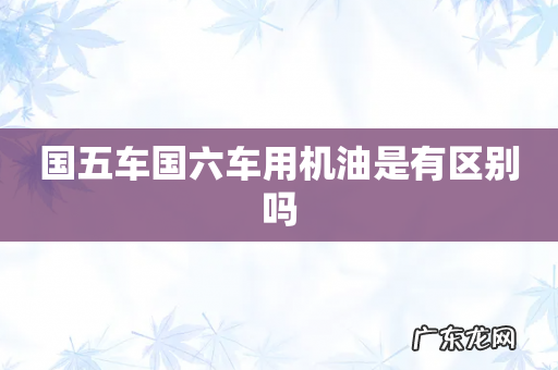 国五车国六车用机油是有区别吗
