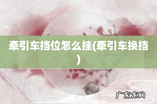 牵引车换挡 牵引车挡位怎么挂