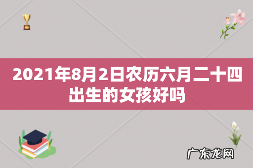2021年8月2日农历六月二十四出生的女孩好吗