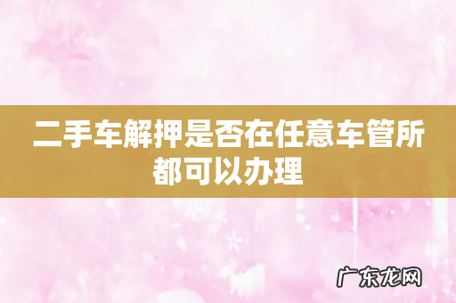 二手车解押是否在任意车管所都可以办理
