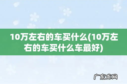 10万左右的车买什么车最好 10万左右的车买什么