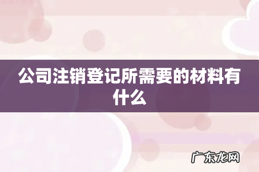 公司注销登记所需要的材料有什么