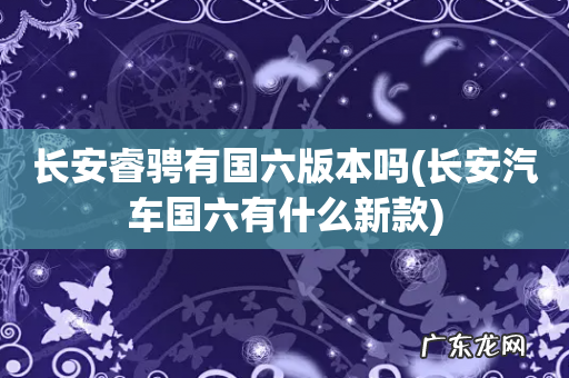长安汽车国六有什么新款 长安睿骋有国六版本吗