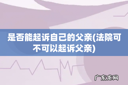 法院可不可以起诉父亲 是否能起诉自己的父亲