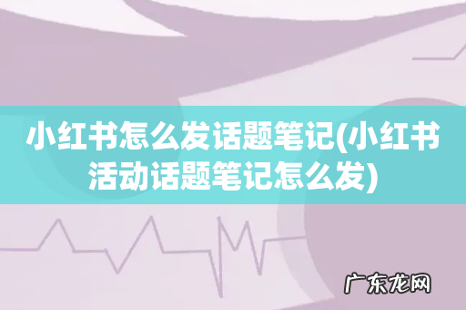 小红书活动话题笔记怎么发 小红书怎么发话题笔记