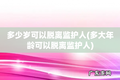 多大年龄可以脱离监护人 多少岁可以脱离监护人