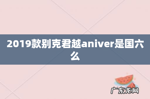 2019款别克君越aniver是国六么