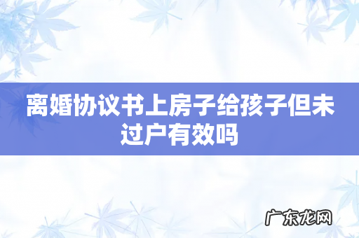 离婚协议书上房子给孩子但未过户有效吗