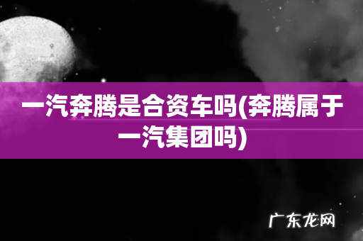 奔腾属于一汽集团吗 一汽奔腾是合资车吗