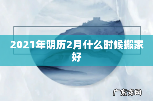 2021年阴历2月什么时候搬家好