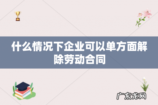 什么情况下企业可以单方面解除劳动合同