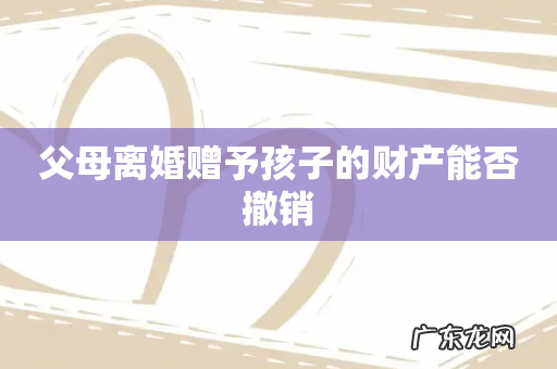 父母离婚赠予孩子的财产能否撤销