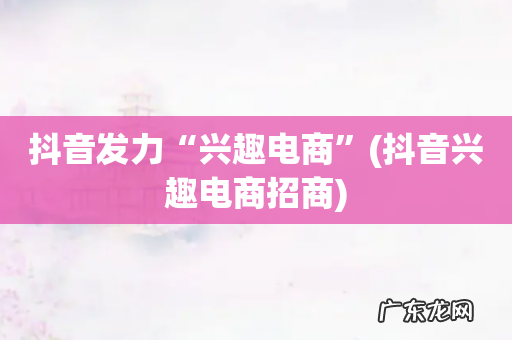 抖音兴趣电商招商 抖音发力“兴趣电商”