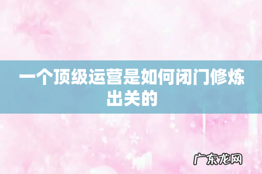一个顶级运营是如何闭门修炼出关的