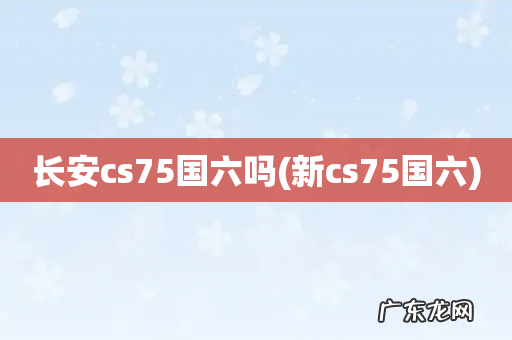 新cs75国六 长安cs75国六吗