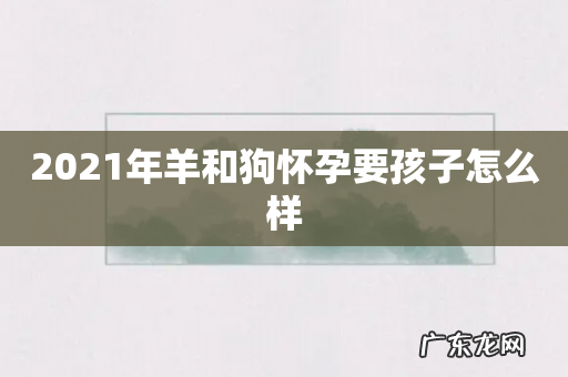 2021年羊和狗怀孕要孩子怎么样